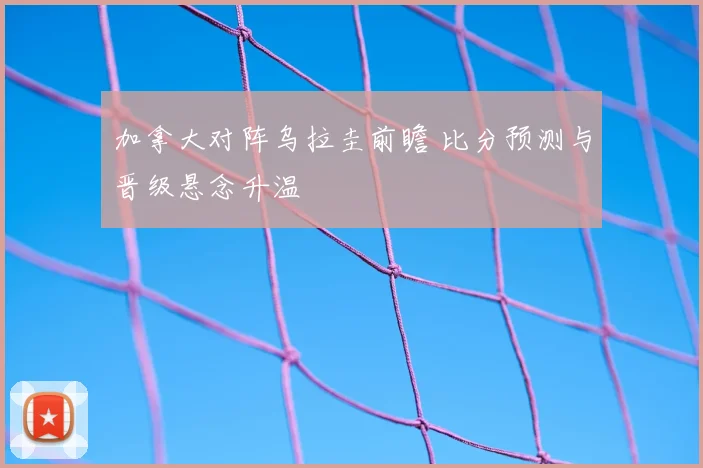 加拿大对阵乌拉圭前瞻 比分预测与晋级悬念升温