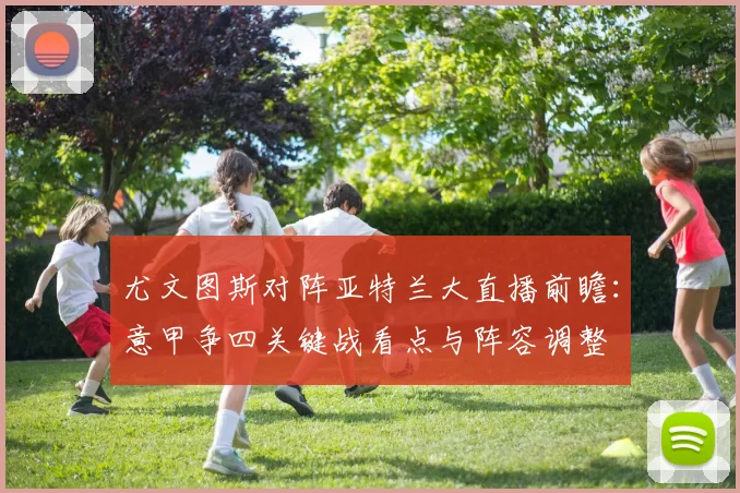 尤文图斯对阵亚特兰大直播前瞻：意甲争四关键战看点与阵容调整