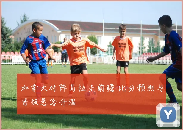 加拿大对阵乌拉圭前瞻 比分预测与晋级悬念升温
