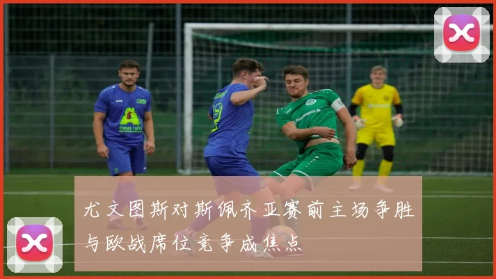 尤文图斯对斯佩齐亚赛前主场争胜与欧战席位竞争成焦点