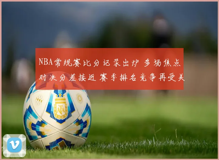NBA常规赛比分记录出炉 多场焦点对决分差接近 赛季排名竞争再受关注