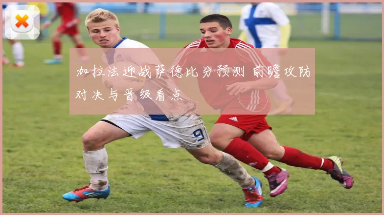 加拉法迎战萨德比分预测 前瞻攻防对决与晋级看点
